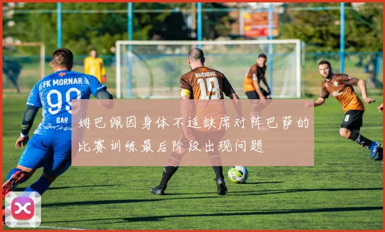 姆巴佩因身体不适缺席对阵巴萨的比赛训练最后阶段出现问题