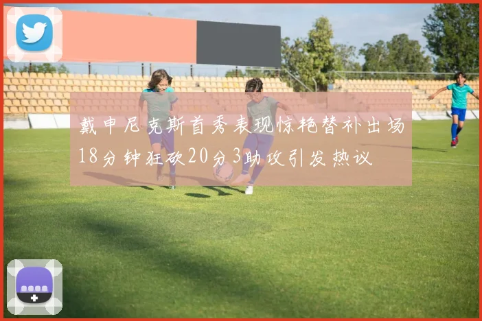 戴申尼克斯首秀表现惊艳替补出场18分钟狂砍20分3助攻引发热议