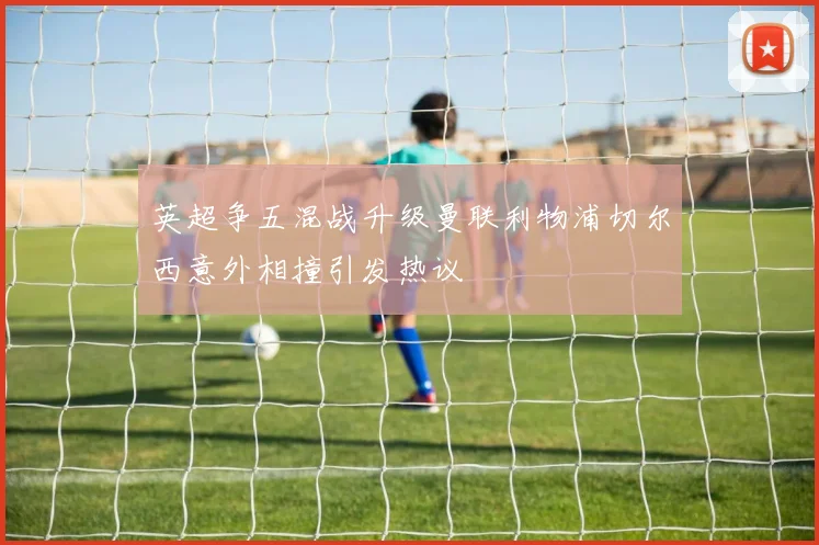 英超争五混战升级曼联利物浦切尔西意外相撞引发热议