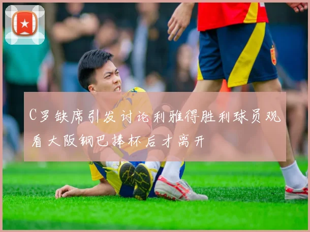C罗缺席引发讨论利雅得胜利球员观看大阪钢巴捧杯后才离开