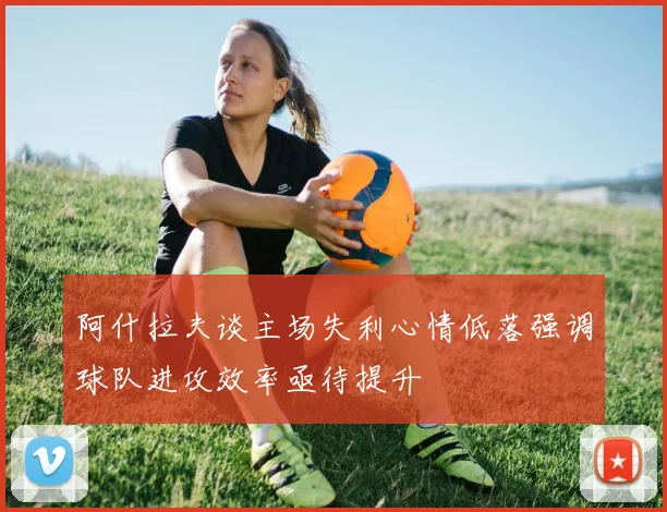 阿什拉夫谈主场失利心情低落强调球队进攻效率亟待提升