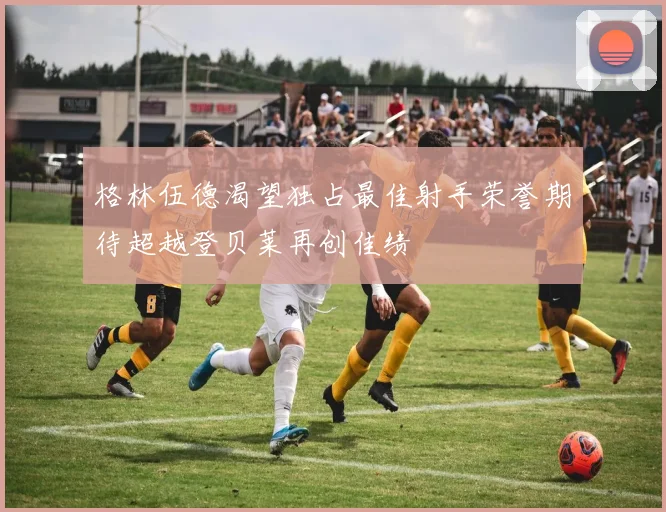 格林伍德渴望独占最佳射手荣誉期待超越登贝莱再创佳绩