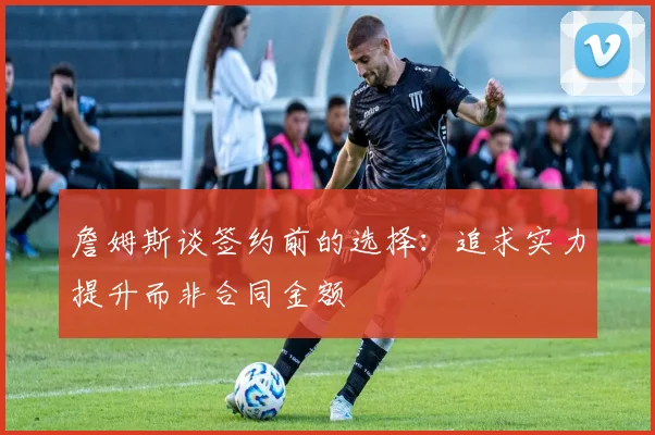 詹姆斯谈签约前的选择：追求实力提升而非合同金额