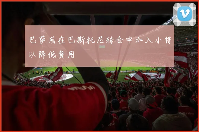 巴萨或在巴斯托尼转会中加入小将以降低费用