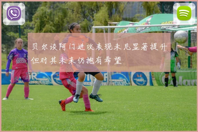 贝尔谈阿门进攻表现未见显著提升但对其未来仍抱有希望