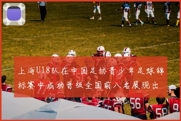 上海U18队在中国足协青少年足球锦标赛中成功晋级全国前八名展现出色实力与潜力