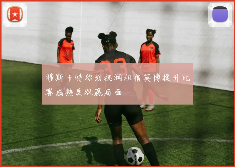 穆斯卡特称刘祝润租借英博提升比赛成熟度双赢局面