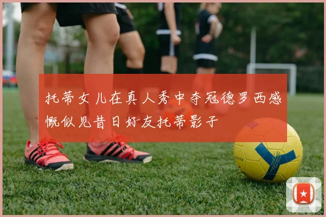托蒂女儿在真人秀中夺冠德罗西感慨似见昔日好友托蒂影子