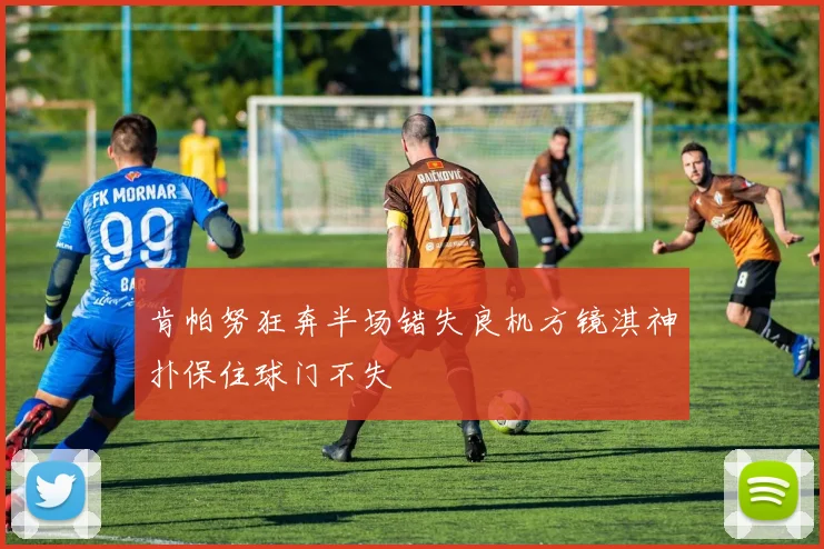 肯帕努狂奔半场错失良机方镜淇神扑保住球门不失