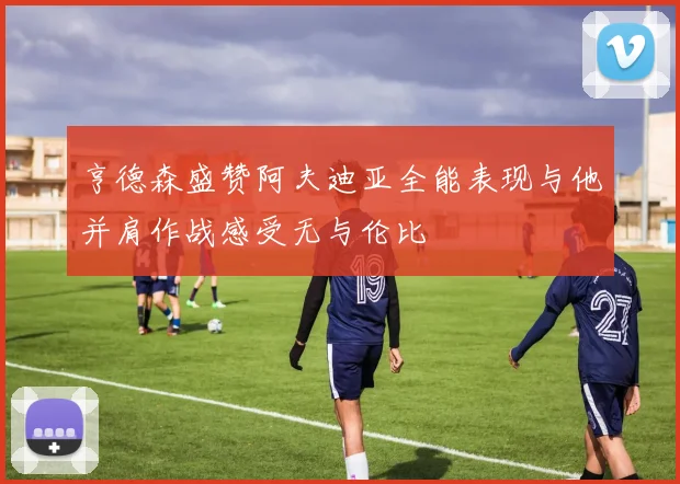 亨德森盛赞阿夫迪亚全能表现与他并肩作战感受无与伦比