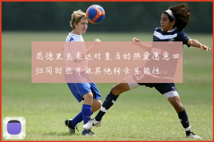 恩德里克表达对皇马的热爱愿意回归同时也开放其他转会可能性