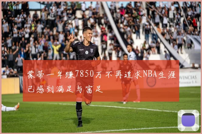 蒙蒂一年赚7850万不再追求NBA生涯已感到满足与富足