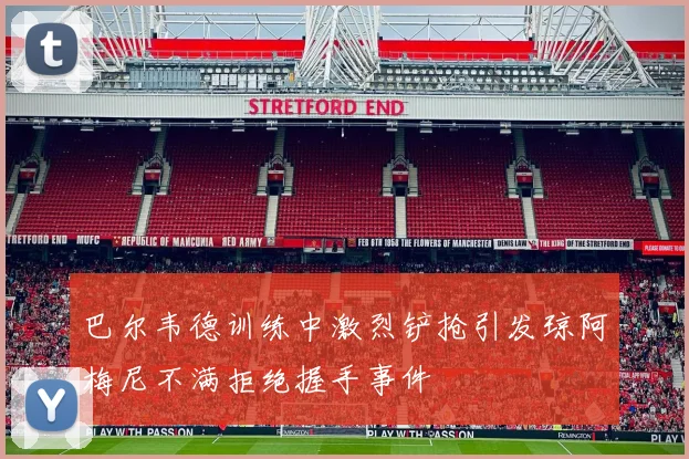 巴尔韦德训练中激烈铲抢引发琼阿梅尼不满拒绝握手事件