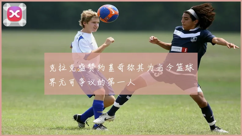克拉克盛赞约基奇称其为当今篮球界无可争议的第一人