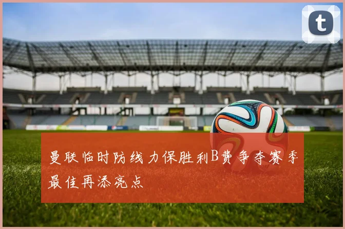 曼联临时防线力保胜利B费争夺赛季最佳再添亮点