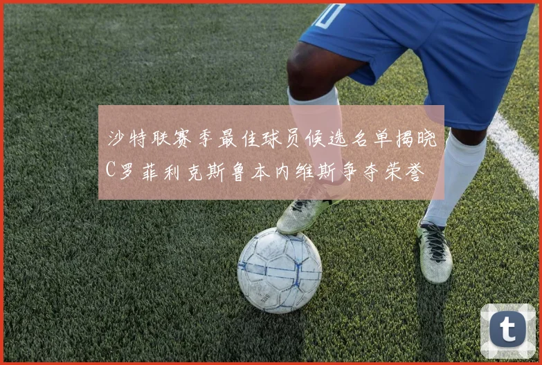 沙特联赛季最佳球员候选名单揭晓C罗菲利克斯鲁本内维斯争夺荣誉