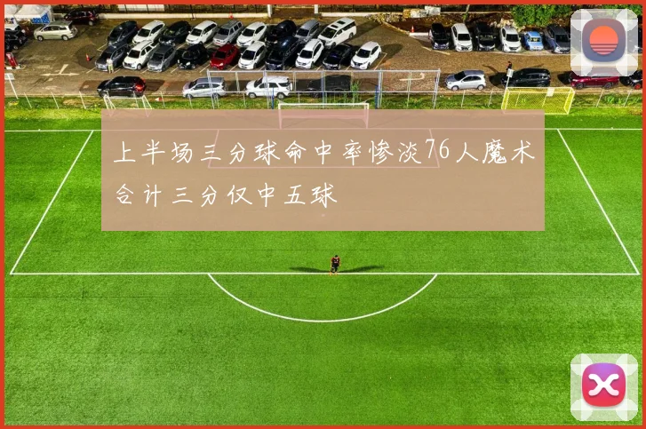 上半场三分球命中率惨淡76人魔术合计三分仅中五球